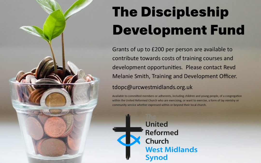A small glass filled with various UK coins sits on a surface, with two green seedlings growing from it, symbolizing financial support and growth. On the right side, large bold text reads: "The Discipleship Development Fund" Below, smaller text explains that grants of up to £200 per person are available to support training and development opportunities. Contact is directed to Revd Melanie Smith, Training and Development Officer, via the email tdopc@urcwestmidlands.org.uk . Additional small print states the fund is available to committed members or adherents (including children and young people) of the United Reformed Church who are engaging in or wish to engage in lay ministry or community service. At the bottom is the logo of The United Reformed Church West Midlands Synod, featuring a black cross with a blue fish symbol.