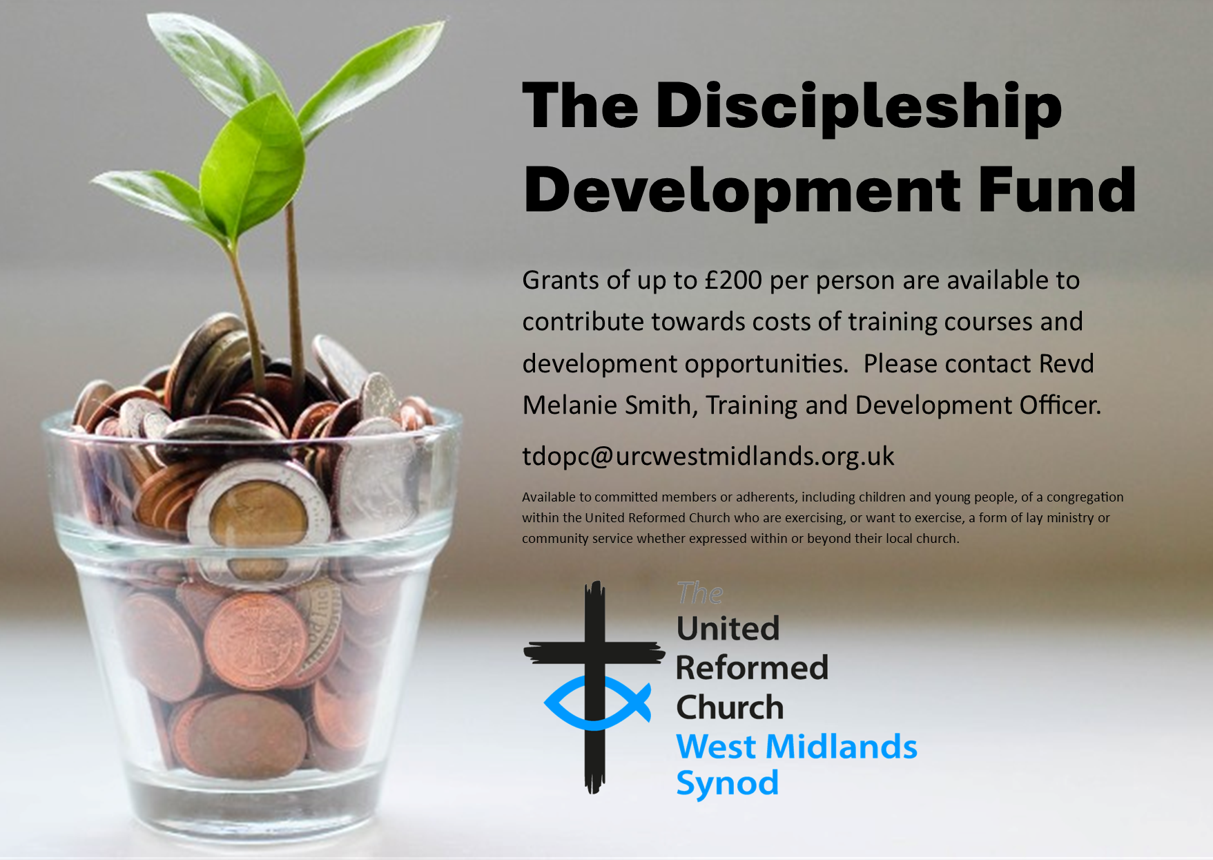 A small glass filled with various UK coins sits on a surface, with two green seedlings growing from it, symbolizing financial support and growth. On the right side, large bold text reads:
"The Discipleship Development Fund"
Below, smaller text explains that grants of up to £200 per person are available to support training and development opportunities. Contact is directed to Revd Melanie Smith, Training and Development Officer, via the email tdopc@urcwestmidlands.org.uk
.
Additional small print states the fund is available to committed members or adherents (including children and young people) of the United Reformed Church who are engaging in or wish to engage in lay ministry or community service.
At the bottom is the logo of The United Reformed Church West Midlands Synod, featuring a black cross with a blue fish symbol.