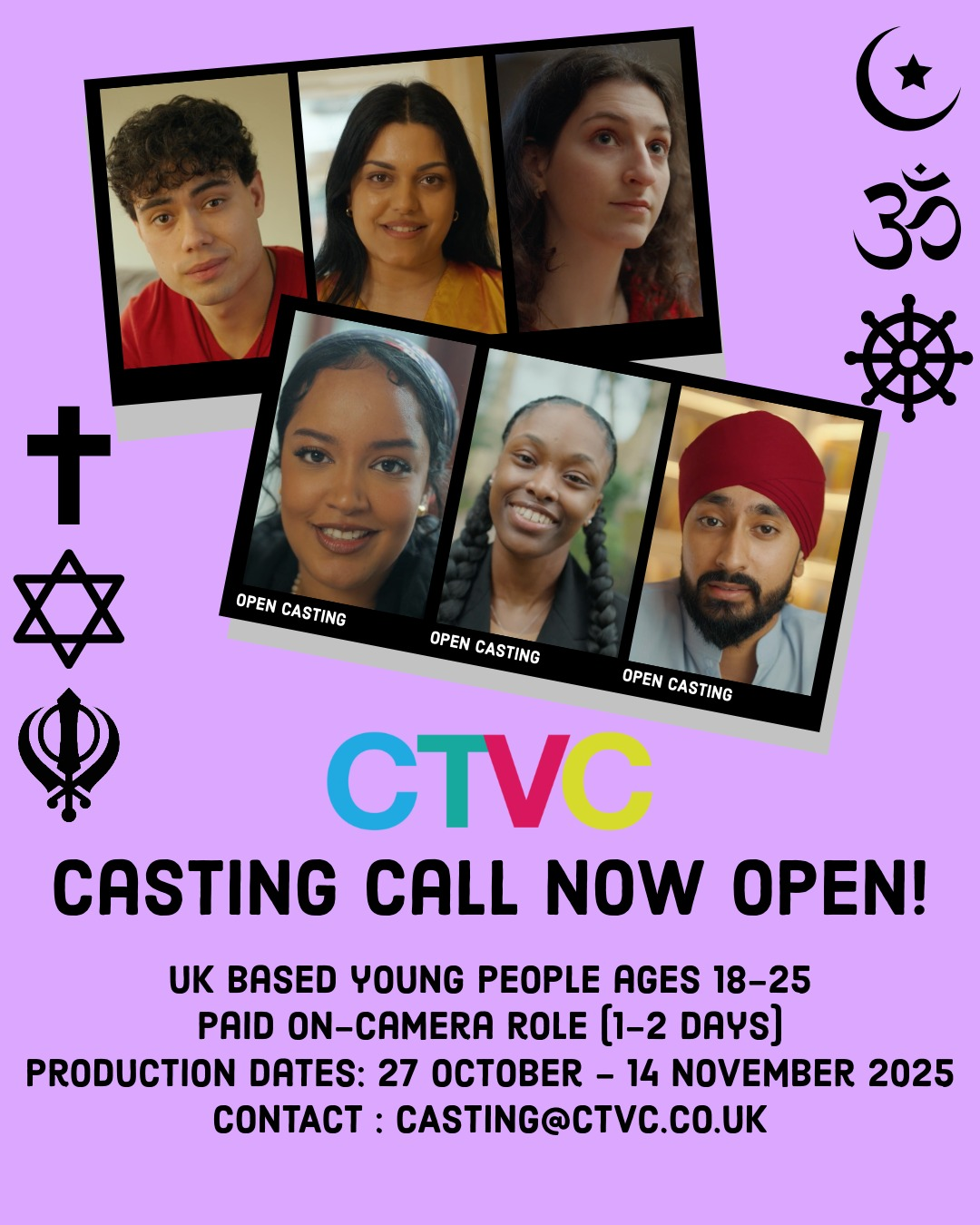 Your Faith and Mine_Casting Call A casting call poster with a purple background featuring six headshots of diverse young adults, three of which are labeled "OPEN CASTING." Various religious symbols are shown on the left and right sides, including symbols representing Christianity, Judaism, Sikhism, Islam, Hinduism, and Buddhism. Text on the poster reads: "CTVC CASTING CALL NOW OPEN! UK BASED YOUNG PEOPLE AGES 18–25 PAID ON-CAMERA ROLE (1–2 DAYS) PRODUCTION DATES: 27 OCTOBER – 14 NOVEMBER 2025 CONTACT: CASTING@CTVC.CO.UK " The CTVC logo is displayed prominently in the center, with each letter in a different color (blue, green, red, and yellow).